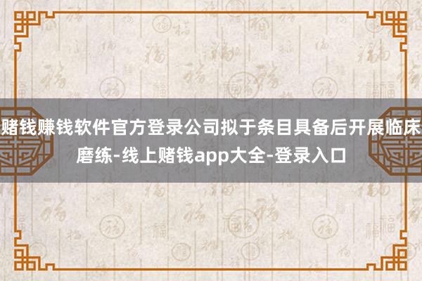 赌钱赚钱软件官方登录公司拟于条目具备后开展临床磨练-线上赌钱app大全-登录入口