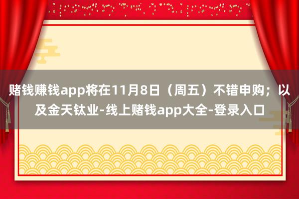 赌钱赚钱app将在11月8日（周五）不错申购；以及金天钛业-线上赌钱app大全-登录入口