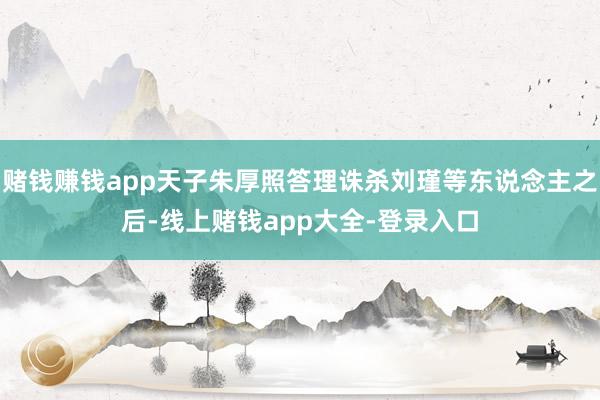 赌钱赚钱app天子朱厚照答理诛杀刘瑾等东说念主之后-线上赌钱app大全-登录入口