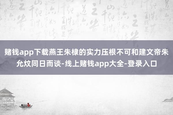 赌钱app下载燕王朱棣的实力压根不可和建文帝朱允炆同日而谈-线上赌钱app大全-登录入口