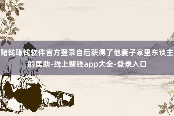 赌钱赚钱软件官方登录自后获得了他妻子家里东谈主的匡助-线上赌钱app大全-登录入口