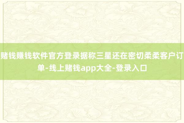 赌钱赚钱软件官方登录据称三星还在密切柔柔客户订单-线上赌钱app大全-登录入口