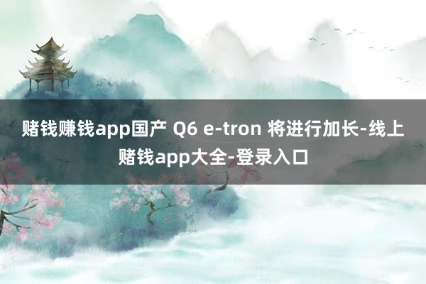 赌钱赚钱app国产 Q6 e-tron 将进行加长-线上赌钱app大全-登录入口