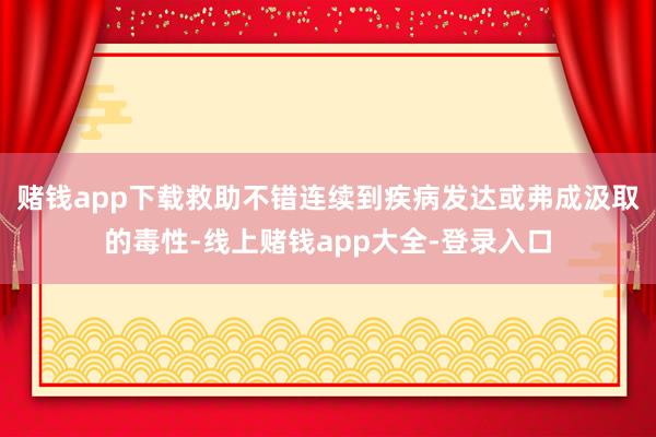 赌钱app下载救助不错连续到疾病发达或弗成汲取的毒性-线上赌钱app大全-登录入口