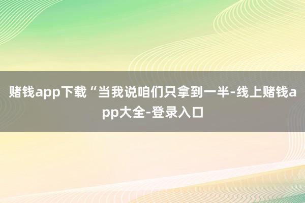 赌钱app下载“当我说咱们只拿到一半-线上赌钱app大全-登录入口