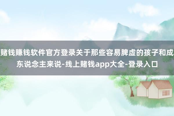 赌钱赚钱软件官方登录关于那些容易脾虚的孩子和成东说念主来说-线上赌钱app大全-登录入口