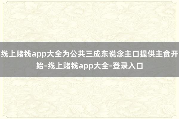 线上赌钱app大全为公共三成东说念主口提供主食开始-线上赌钱app大全-登录入口