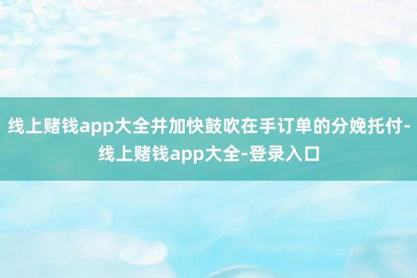 线上赌钱app大全并加快鼓吹在手订单的分娩托付-线上赌钱app大全-登录入口