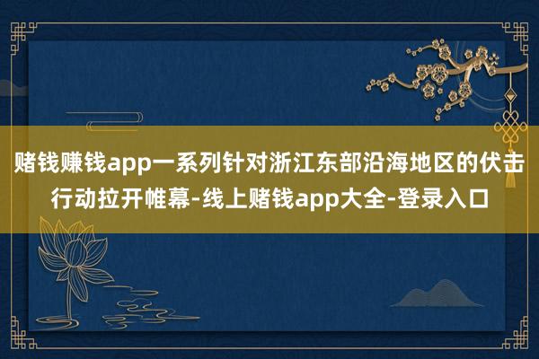 赌钱赚钱app一系列针对浙江东部沿海地区的伏击行动拉开帷幕-线上赌钱app大全-登录入口