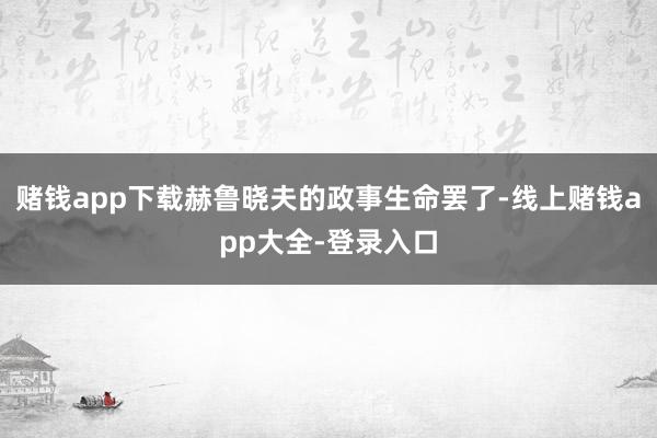 赌钱app下载赫鲁晓夫的政事生命罢了-线上赌钱app大全-登录入口