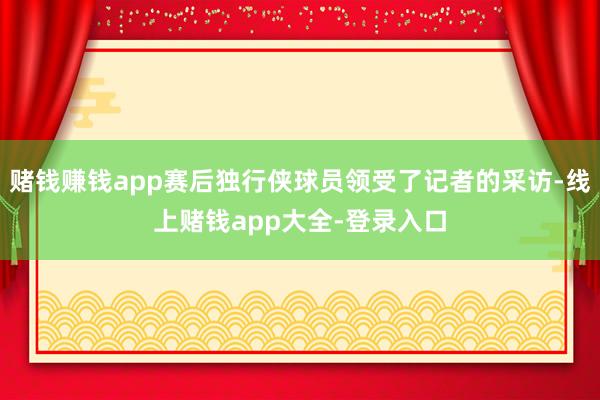 赌钱赚钱app赛后独行侠球员领受了记者的采访-线上赌钱app大全-登录入口