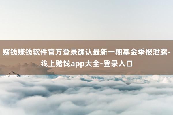 赌钱赚钱软件官方登录确认最新一期基金季报泄露-线上赌钱app大全-登录入口