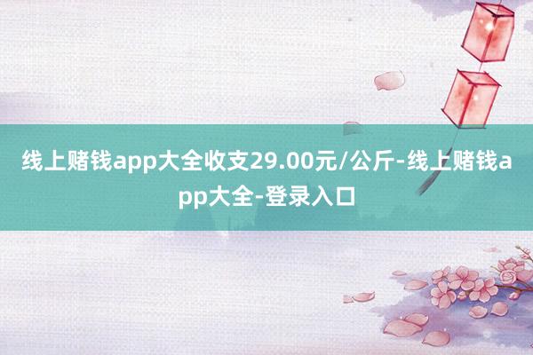 线上赌钱app大全收支29.00元/公斤-线上赌钱app大全-登录入口