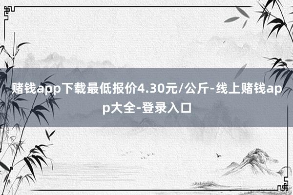 赌钱app下载最低报价4.30元/公斤-线上赌钱app大全-登录入口