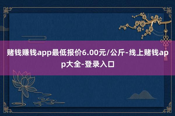 赌钱赚钱app最低报价6.00元/公斤-线上赌钱app大全-登录入口