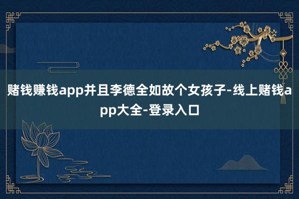 赌钱赚钱app并且李德全如故个女孩子-线上赌钱app大全-登录入口