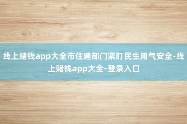 线上赌钱app大全市住建部门紧盯民生用气安全-线上赌钱app大全-登录入口