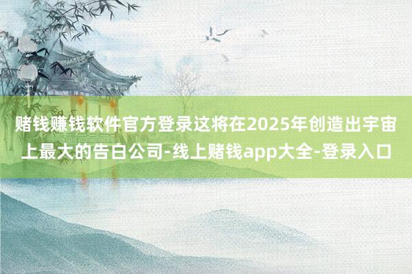 赌钱赚钱软件官方登录这将在2025年创造出宇宙上最大的告白公司-线上赌钱app大全-登录入口