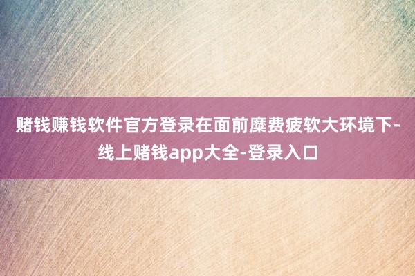 赌钱赚钱软件官方登录　　在面前糜费疲软大环境下-线上赌钱app大全-登录入口