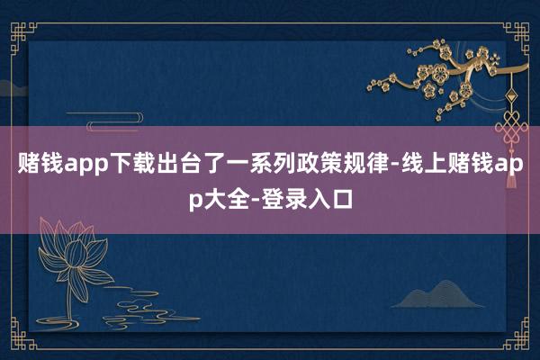 赌钱app下载出台了一系列政策规律-线上赌钱app大全-登录入口