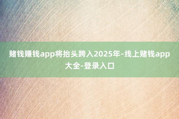 赌钱赚钱app将抬头跨入2025年-线上赌钱app大全-登录入口