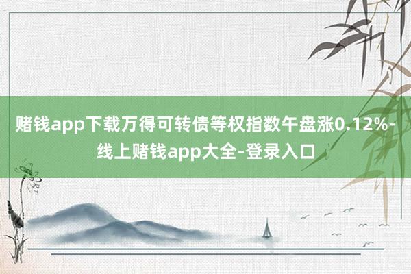 赌钱app下载万得可转债等权指数午盘涨0.12%-线上赌钱app大全-登录入口