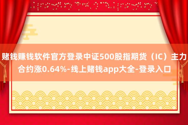 赌钱赚钱软件官方登录中证500股指期货（IC）主力合约涨0.64%-线上赌钱app大全-登录入口