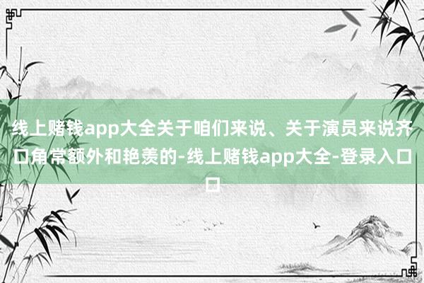 线上赌钱app大全关于咱们来说、关于演员来说齐口角常额外和艳羡的-线上赌钱app大全-登录入口