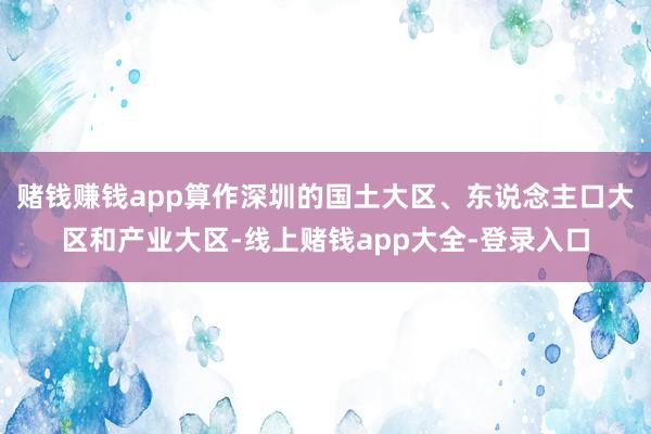 赌钱赚钱app算作深圳的国土大区、东说念主口大区和产业大区-线上赌钱app大全-登录入口