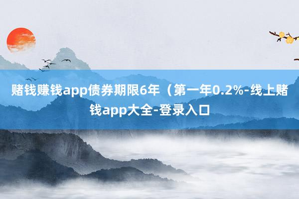 赌钱赚钱app债券期限6年（第一年0.2%-线上赌钱app大全-登录入口