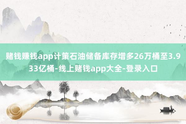 赌钱赚钱app计策石油储备库存增多26万桶至3.933亿桶-线上赌钱app大全-登录入口