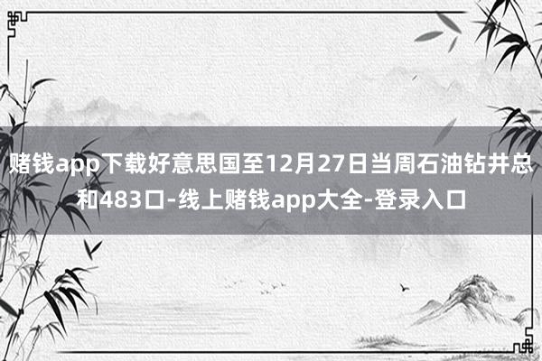 赌钱app下载好意思国至12月27日当周石油钻井总和483口-线上赌钱app大全-登录入口