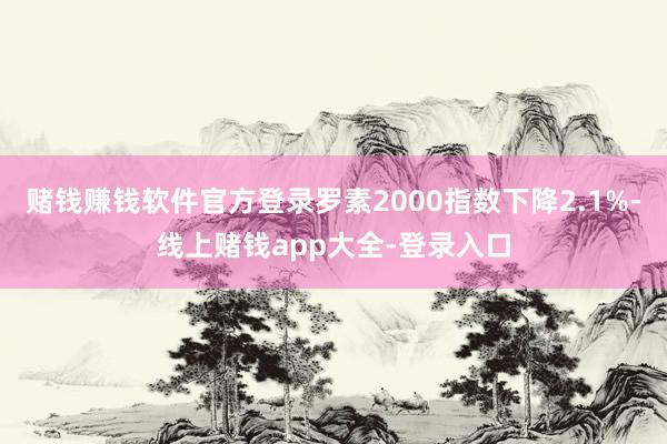 赌钱赚钱软件官方登录罗素2000指数下降2.1%-线上赌钱app大全-登录入口