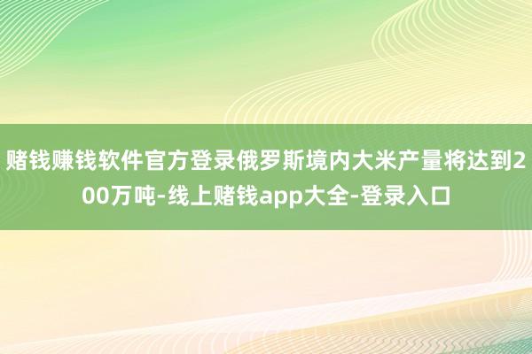 赌钱赚钱软件官方登录俄罗斯境内大米产量将达到200万吨-线上赌钱app大全-登录入口