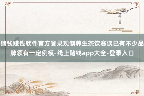 赌钱赚钱软件官方登录现制养生茶饮赛谈已有不少品牌领有一定例模-线上赌钱app大全-登录入口