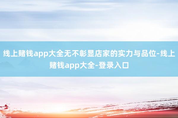 线上赌钱app大全无不彰显店家的实力与品位-线上赌钱app大全-登录入口