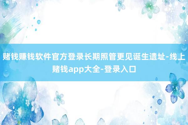 赌钱赚钱软件官方登录长期照管更见诞生遗址-线上赌钱app大全-登录入口