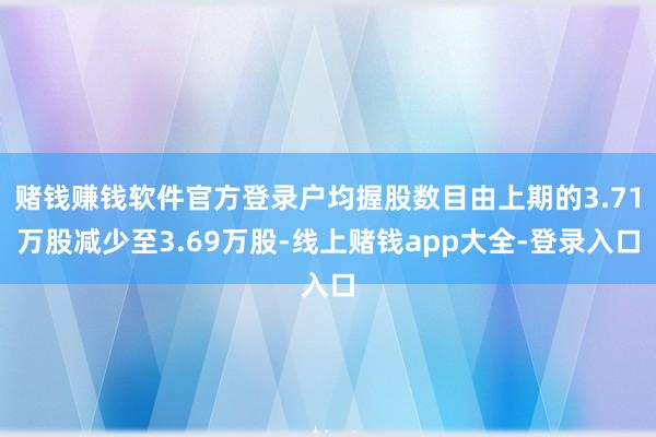 赌钱赚钱软件官方登录户均握股数目由上期的3.71万股减少至3.69万股-线上赌钱app大全-登录入口