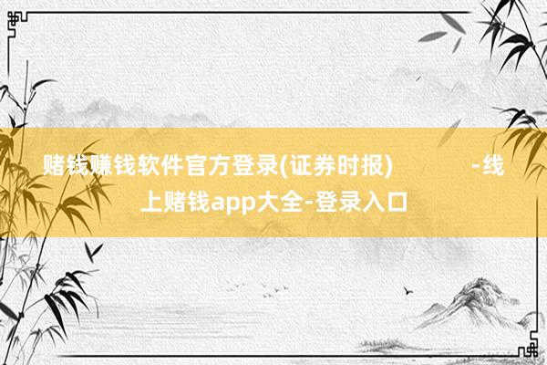 赌钱赚钱软件官方登录(证券时报)            -线上赌钱app大全-登录入口
