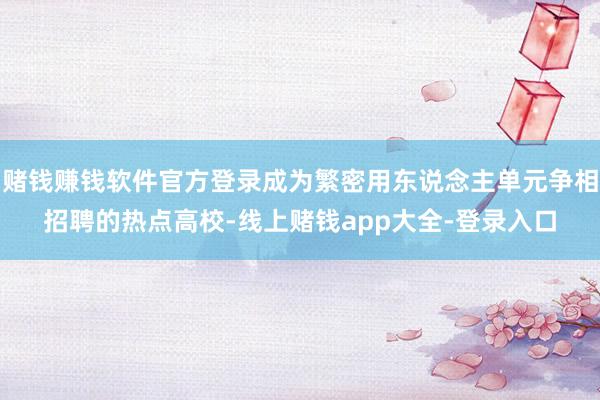 赌钱赚钱软件官方登录成为繁密用东说念主单元争相招聘的热点高校-线上赌钱app大全-登录入口
