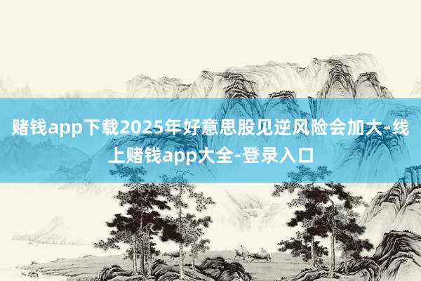 赌钱app下载2025年好意思股见逆风险会加大-线上赌钱app大全-登录入口