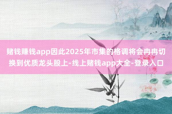 赌钱赚钱app因此2025年市集的格调将会冉冉切换到优质龙头股上-线上赌钱app大全-登录入口