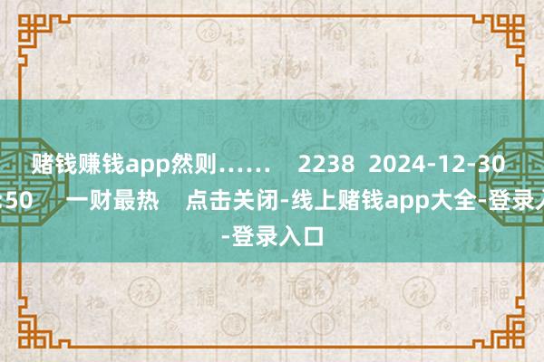赌钱赚钱app然则……    2238  2024-12-30 19:50     一财最热    点击关闭-线上赌钱app大全-登录入口