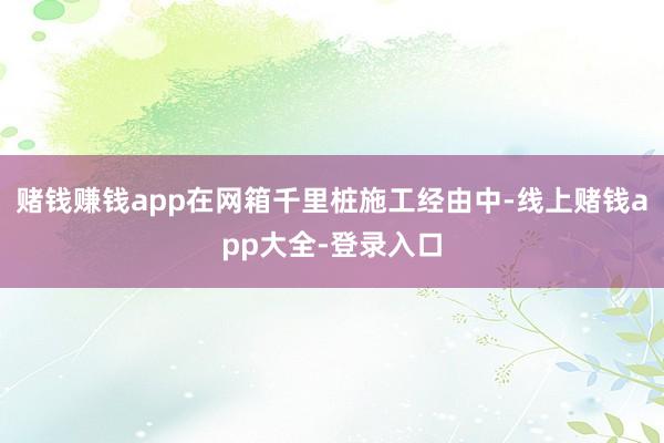 赌钱赚钱app在网箱千里桩施工经由中-线上赌钱app大全-登录入口