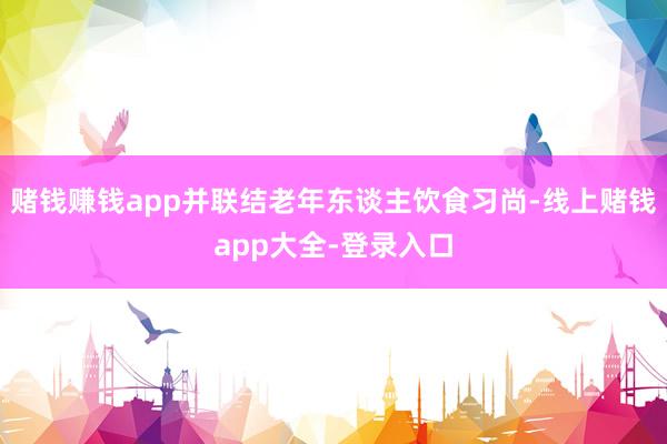 赌钱赚钱app并联结老年东谈主饮食习尚-线上赌钱app大全-登录入口