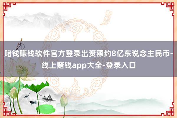 赌钱赚钱软件官方登录出资额约8亿东说念主民币-线上赌钱app大全-登录入口