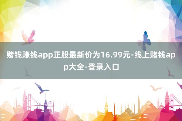 赌钱赚钱app正股最新价为16.99元-线上赌钱app大全-登录入口