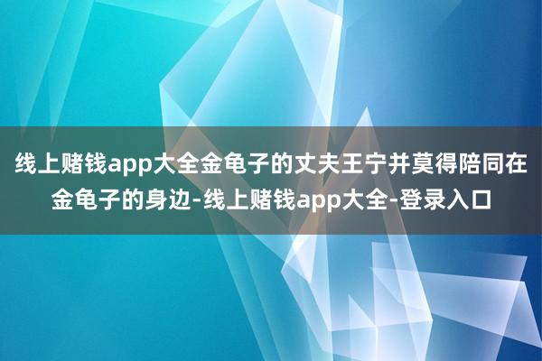 线上赌钱app大全金龟子的丈夫王宁并莫得陪同在金龟子的身边-线上赌钱app大全-登录入口