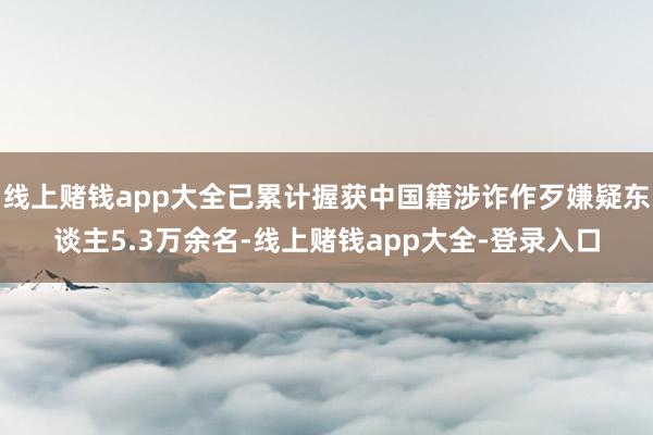 线上赌钱app大全已累计握获中国籍涉诈作歹嫌疑东谈主5.3万余名-线上赌钱app大全-登录入口