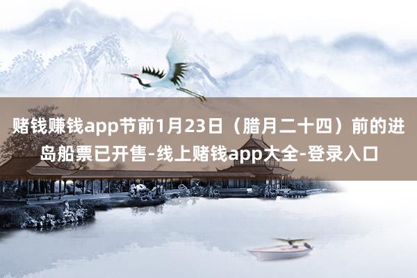 赌钱赚钱app节前1月23日（腊月二十四）前的进岛船票已开售-线上赌钱app大全-登录入口
